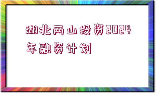 湖北兩山投資2024年融資計(jì)劃