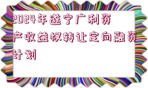 2024年遂寧廣利資產(chǎn)收益權(quán)轉(zhuǎn)讓定向融資計(jì)劃