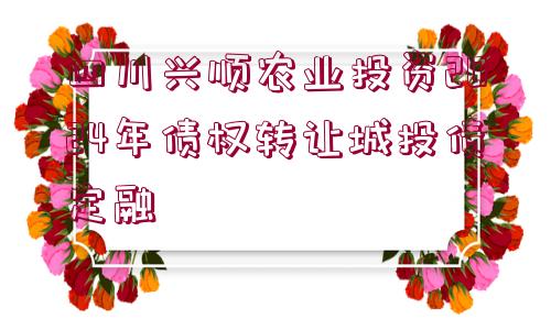 四川興順農(nóng)業(yè)投資2024年債權(quán)轉(zhuǎn)讓城投債定融