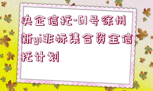 央企信托-61號徐州新yi非標(biāo)集合資金信托計劃