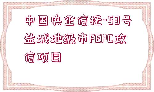 中國央企信托-53號鹽城地級市FEPC政信項目