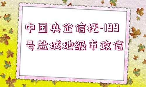 中國央企信托-199號(hào)鹽城地級(jí)市政信