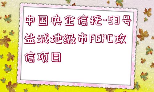 中國央企信托-53號鹽城地級市FEPC政信項目