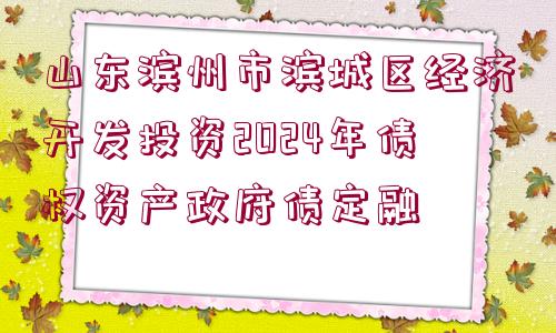 山東濱州市濱城區(qū)經(jīng)濟(jì)開(kāi)發(fā)投資2024年債權(quán)資產(chǎn)政府債定融