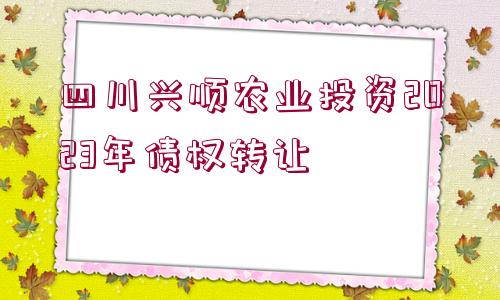 四川興順農(nóng)業(yè)投資2023年債權(quán)轉(zhuǎn)讓