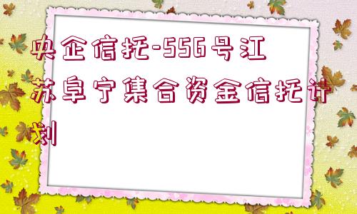 央企信托-556號江蘇阜寧集合資金信托計(jì)劃