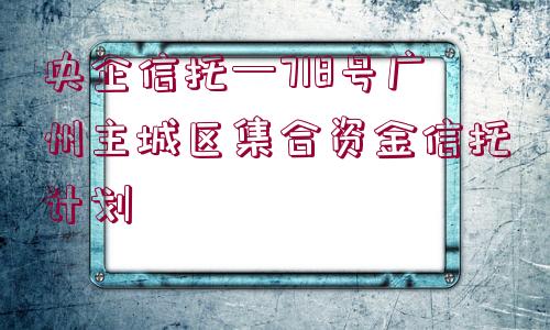 央企信托—718號(hào)廣州主城區(qū)集合資金信托計(jì)劃