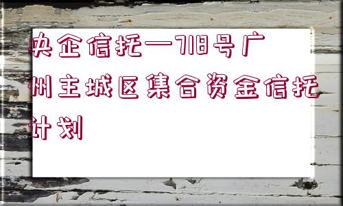 央企信托—718號廣州主城區(qū)集合資金信托計劃