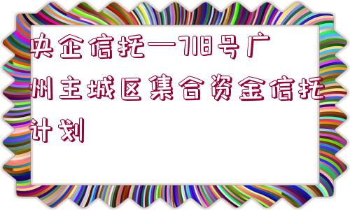 央企信托—718號(hào)廣州主城區(qū)集合資金信托計(jì)劃