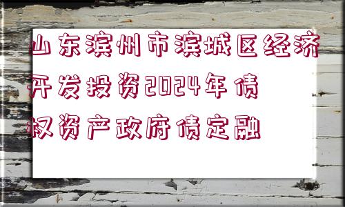 山東濱州市濱城區(qū)經(jīng)濟(jì)開(kāi)發(fā)投資2024年債權(quán)資產(chǎn)政府債定融