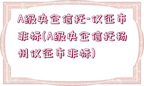 A級央企信托-儀征市非標(A級央企信托揚州儀征市非標)