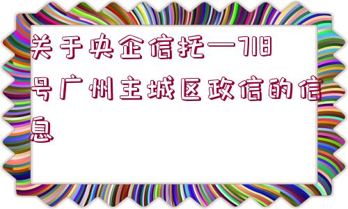 關(guān)于央企信托—718號(hào)廣州主城區(qū)政信的信息