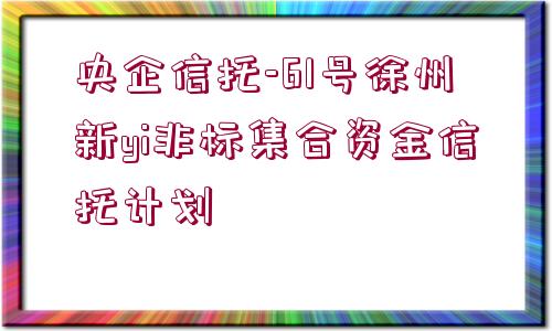 央企信托-61號徐州新yi非標(biāo)集合資金信托計(jì)劃