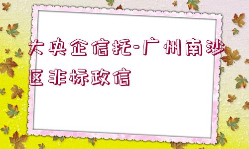 大央企信托-廣州南沙區(qū)非標政信