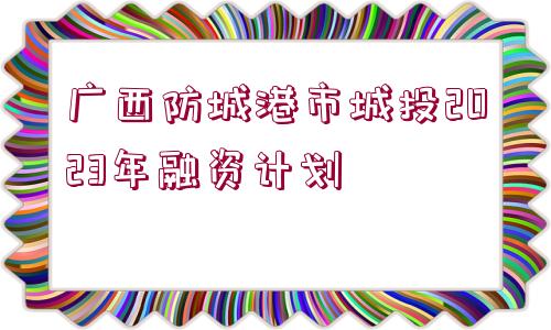 廣西防城港市城投2023年融資計(jì)劃