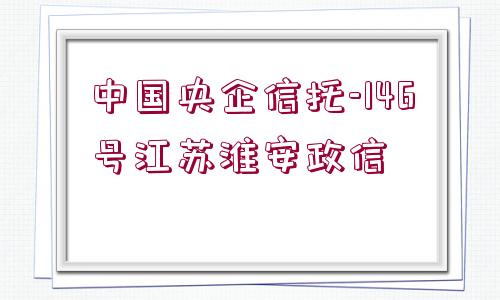 中國(guó)央企信托-146號(hào)江蘇淮安政信