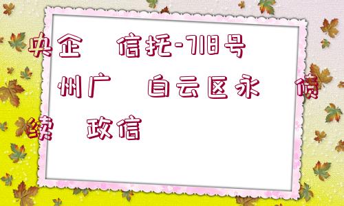 央企?信托-718號(hào)?州廣?白云區(qū)永?債續(xù)?政信