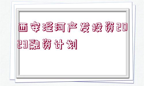 西安涇河產(chǎn)發(fā)投資2023融資計(jì)劃