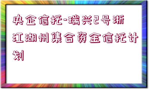 央企信托-瑞興2號浙江湖州集合資金信托計劃