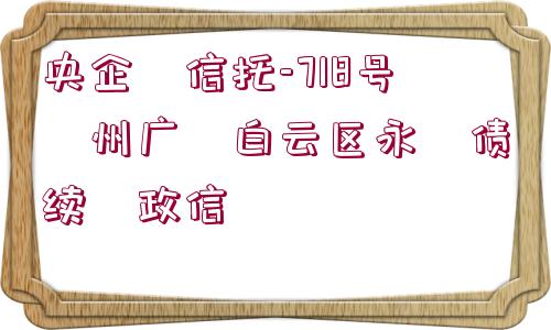 央企?信托-718號(hào)?州廣?白云區(qū)永?債續(xù)?政信