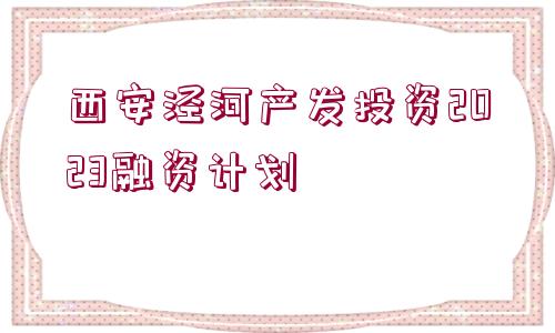 西安涇河產發(fā)投資2023融資計劃