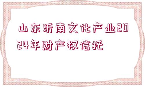 山東沂南文化產業(yè)2024年財產權信托