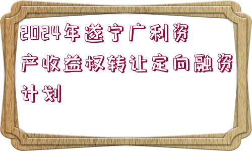 2024年遂寧廣利資產(chǎn)收益權(quán)轉(zhuǎn)讓定向融資計劃