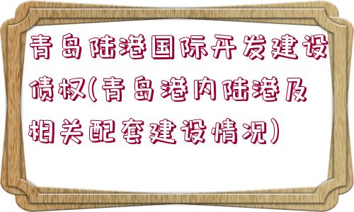 青島陸港國際開發(fā)建設(shè)債權(quán)(青島港內(nèi)陸港及相關(guān)配套建設(shè)情況)