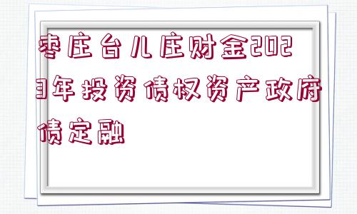 棗莊臺兒莊財(cái)金2023年投資債權(quán)資產(chǎn)政府債定融