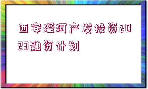 西安涇河產(chǎn)發(fā)投資2023融資計劃