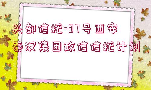 頭部信托-37號西安秦漢集團(tuán)政信信托計(jì)劃