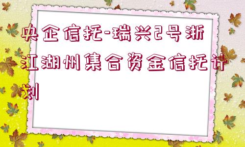 央企信托-瑞興2號浙江湖州集合資金信托計劃