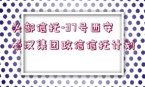 頭部信托-37號西安秦漢集團(tuán)政信信托計(jì)劃