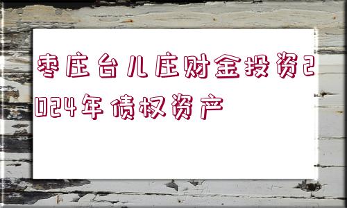 棗莊臺(tái)兒莊財(cái)金投資2024年債權(quán)資產(chǎn)