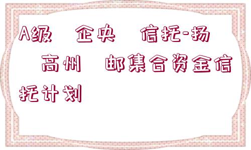 A級(jí)?企央?信托-揚(yáng)?高州?郵集合資金信托計(jì)劃