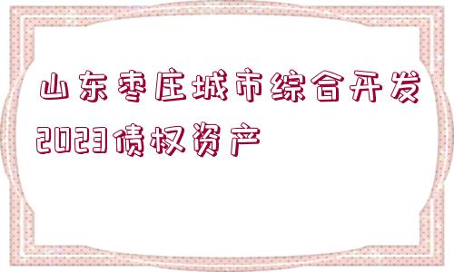 山東棗莊城市綜合開發(fā)2023債權(quán)資產(chǎn)