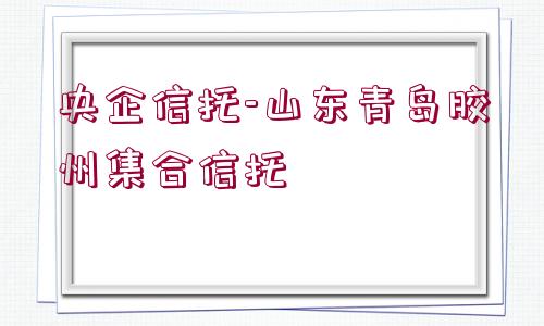 央企信托-山東青島膠州集合信托