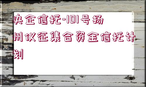 央企信托-101號(hào)揚(yáng)州儀征集合資金信托計(jì)劃