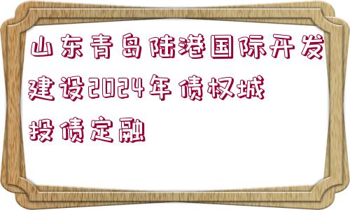 山東青島陸港國(guó)際開(kāi)發(fā)建設(shè)2024年債權(quán)城投債定融