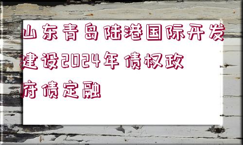 山東青島陸港國(guó)際開(kāi)發(fā)建設(shè)2024年債權(quán)政府債定融