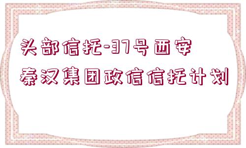 頭部信托-37號(hào)西安秦漢集團(tuán)政信信托計(jì)劃