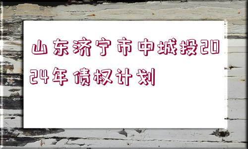 山東濟(jì)寧市中城投2024年債權(quán)計劃