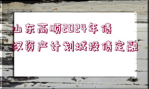 山東高順2024年債權(quán)資產(chǎn)計劃城投債定融