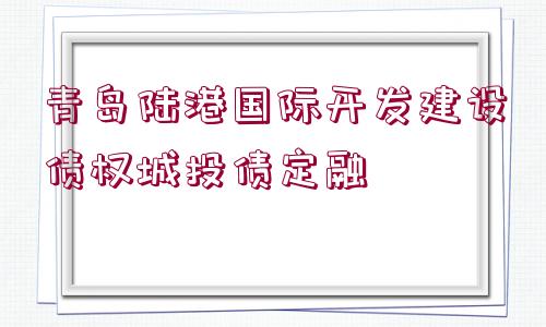 青島陸港國際開發(fā)建設(shè)債權(quán)城投債定融