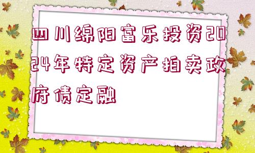 四川綿陽富樂投資2024年特定資產(chǎn)拍賣政府債定融