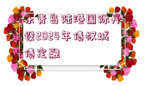 山東青島陸港國際開發(fā)建設2024年債權城投債定融