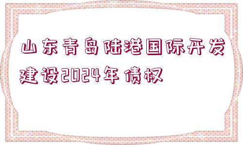 山東青島陸港國際開發(fā)建設(shè)2024年債權(quán)