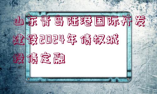 山東青島陸港國際開發(fā)建設(shè)2024年債權(quán)城投債定融