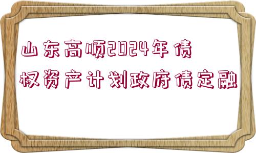 山東高順2024年債權(quán)資產(chǎn)計劃政府債定融