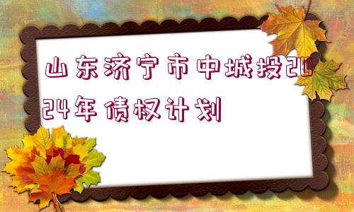 山東濟寧市中城投2024年債權(quán)計劃